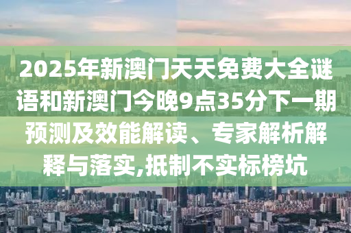 2025年新澳門天天免費(fèi)大全謎語(yǔ)和新澳門今晚9點(diǎn)35分下一期預(yù)測(cè)及效能解讀、專家解析解釋與落實(shí),抵制不實(shí)標(biāo)榜坑