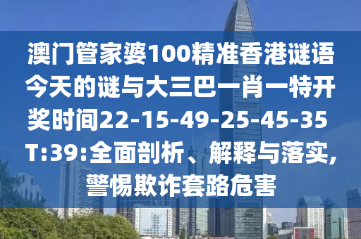 澳門管家婆100精準(zhǔn)香港謎語今天的謎與大三巴一肖一特開獎時間22-15-49-25-45-35 T:39:全面剖析、解釋與落實,警惕欺詐套路危害