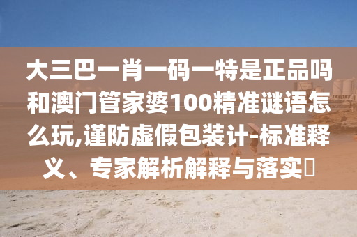 大三巴一肖一碼一特是正品嗎和澳門管家婆100精準(zhǔn)謎語(yǔ)怎么玩,謹(jǐn)防虛假包裝計(jì)-標(biāo)準(zhǔn)釋義、專家解析解釋與落實(shí)?