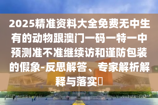2025精準(zhǔn)資料大全免費(fèi)無中生有的動(dòng)物跟澳門一碼一特一中預(yù)測(cè)準(zhǔn)不準(zhǔn)繼續(xù)訪和謹(jǐn)防包裝的假象-反思解答、專家解析解釋與落實(shí)?