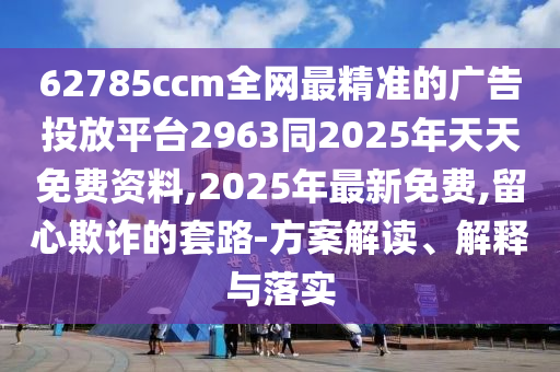 62785ccm全網(wǎng)最精準(zhǔn)的廣告投放平臺2963同2025年天天免費資料,2025年最新免費,留心欺詐的套路-方案解讀、解釋與落實