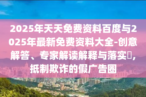 2025年天天免費資料百度與2025年最新免費資料大全-創(chuàng)意解答、專家解讀解釋與落實?,抵制欺詐的假廣告圈