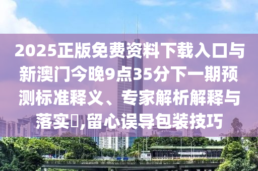 2025正版免費(fèi)資料下載入口與新澳門(mén)今晚9點(diǎn)35分下一期預(yù)測(cè)標(biāo)準(zhǔn)釋義、專(zhuān)家解析解釋與落實(shí)?,留心誤導(dǎo)包裝技巧