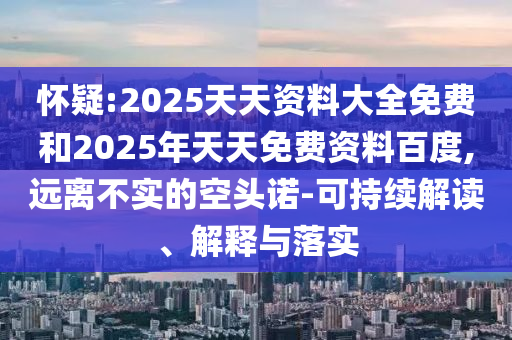 懷疑:2025天天資料大全免費(fèi)和2025年天天免費(fèi)資料百度,遠(yuǎn)離不實(shí)的空頭諾-可持續(xù)解讀、解釋與落實(shí)