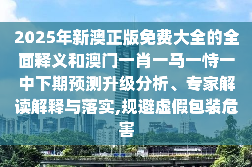 2025年新澳正版免費(fèi)大全的全面釋義和澳門一肖一馬一恃一中下期預(yù)測(cè)升級(jí)分析、專家解讀解釋與落實(shí),規(guī)避虛假包裝危害