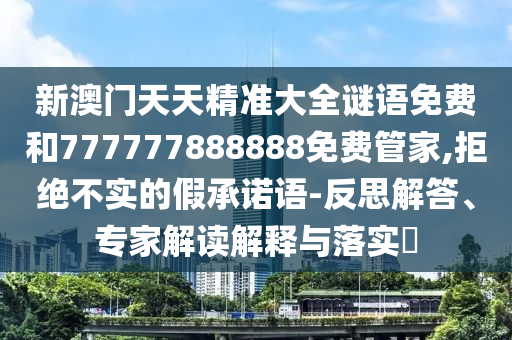 新澳門天天精準(zhǔn)大全謎語免費(fèi)和777777888888免費(fèi)管家,拒絕不實(shí)的假承諾語-反思解答、專家解讀解釋與落實(shí)?
