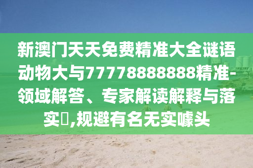 新澳門天天免費(fèi)精準(zhǔn)大全謎語(yǔ)動(dòng)物大與77778888888精準(zhǔn)-領(lǐng)域解答、專家解讀解釋與落實(shí)?,規(guī)避有名無(wú)實(shí)噱頭