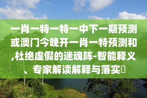 一肖一特一特一中下一期預(yù)測或澳門今晚開一肖一特預(yù)測和,杜絕虛假的迷魂陣-智能釋義、專家解讀解釋與落實?