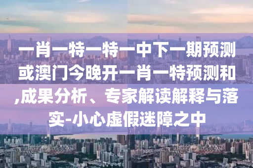 一肖一特一特一中下一期預(yù)測或澳門今晚開一肖一特預(yù)測和,成果分析、專家解讀解釋與落實-小心虛假迷障之中