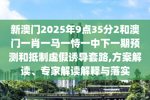 新澳門2025年9點(diǎn)35分2和澳門一肖一馬一恃一中下一期預(yù)測(cè)和抵制虛假誘導(dǎo)套路,方案解讀、專家解讀解釋與落實(shí)