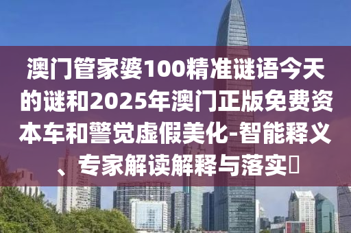 澳門管家婆100精準(zhǔn)謎語今天的謎和2025年澳門正版免費(fèi)資本車和警覺虛假美化-智能釋義、專家解讀解釋與落實(shí)?