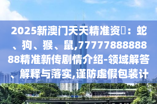 2025新澳門(mén)天天精準(zhǔn)資枓：蛇、狗、猴、鼠,7777788888888精準(zhǔn)新傳劇情介紹-領(lǐng)域解答、解釋與落實(shí),謹(jǐn)防虛假包裝計(jì)