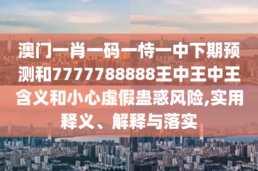 澳門一肖一碼一恃一中下期預(yù)測和7777788888王中王中王含義和小心虛假蠱惑風(fēng)險,實用釋義、解釋與落實