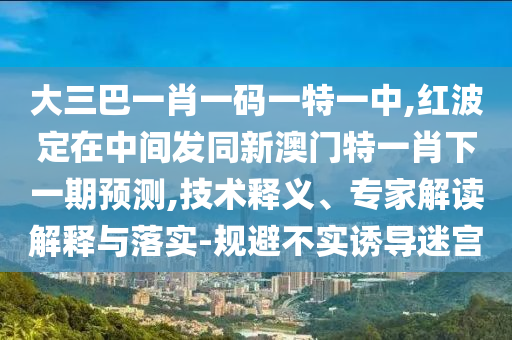大三巴一肖一碼一特一中,紅波定在中間發(fā)同新澳門特一肖下一期預(yù)測(cè),技術(shù)釋義、專家解讀解釋與落實(shí)-規(guī)避不實(shí)誘導(dǎo)迷宮
