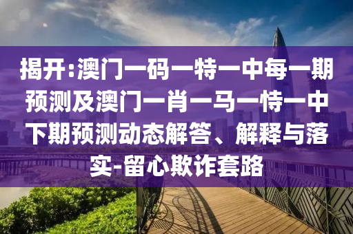 揭開:澳門一碼一特一中每一期預(yù)測及澳門一肖一馬一恃一中下期預(yù)測動態(tài)解答、解釋與落實-留心欺詐套路