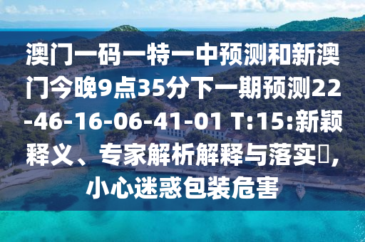 澳門一碼一特一中預(yù)測(cè)和新澳門今晚9點(diǎn)35分下一期預(yù)測(cè)22-46-16-06-41-01 T:15:新穎釋義、專家解析解釋與落實(shí)?,小心迷惑包裝危害