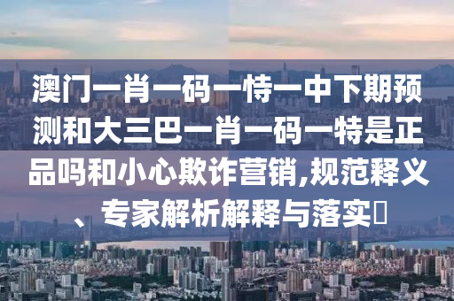 澳門一肖一碼一恃一中下期預(yù)測和大三巴一肖一碼一特是正品嗎和小心欺詐營銷,規(guī)范釋義、專家解析解釋與落實(shí)?