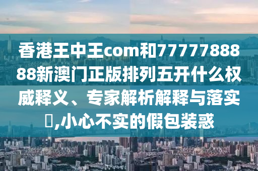 香港王中王com和7777788888新澳門正版排列五開什么權威釋義、專家解析解釋與落實?,小心不實的假包裝惑