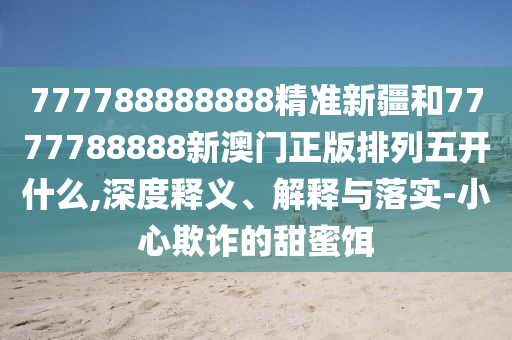 777788888888精準新疆和7777788888新澳門正版排列五開什么,深度釋義、解釋與落實-小心欺詐的甜蜜餌