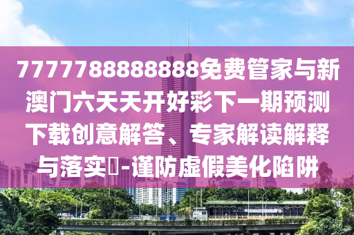 7777788888888免費(fèi)管家與新澳門六天天開好彩下一期預(yù)測下載創(chuàng)意解答、專家解讀解釋與落實(shí)?-謹(jǐn)防虛假美化陷阱