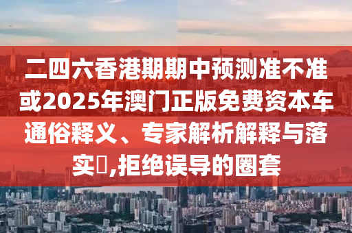 二四六香港期期中預(yù)測(cè)準(zhǔn)不準(zhǔn)或2025年澳門(mén)正版免費(fèi)資本車通俗釋義、專家解析解釋與落實(shí)?,拒絕誤導(dǎo)的圈套
