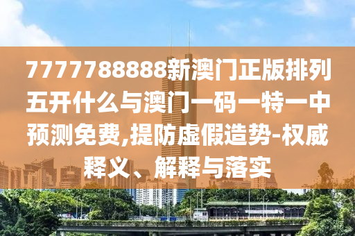 7777788888新澳門正版排列五開什么與澳門一碼一特一中預測免費,提防虛假造勢-權威釋義、解釋與落實