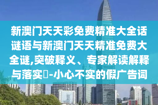 新澳門天天彩免費(fèi)精準(zhǔn)大全話謎語與新澳門天天精準(zhǔn)免費(fèi)大全謎,突破釋義、專家解讀解釋與落實(shí)?-小心不實(shí)的假廣告詞