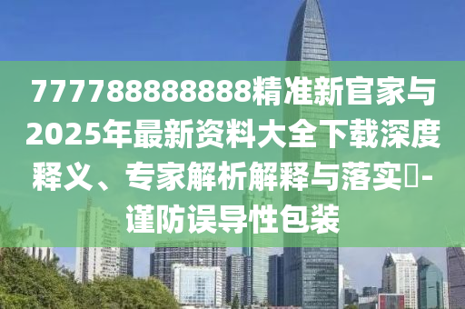 777788888888精準(zhǔn)新官家與2025年最新資料大全下載深度釋義、專家解析解釋與落實(shí)?-謹(jǐn)防誤導(dǎo)性包裝
