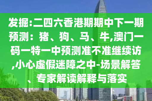 發(fā)掘:二四六香港期期中下一期預(yù)測：豬、狗、馬、牛,澳門一碼一特一中預(yù)測準(zhǔn)不準(zhǔn)繼續(xù)訪,小心虛假迷障之中-場景解答、專家解讀解釋與落實