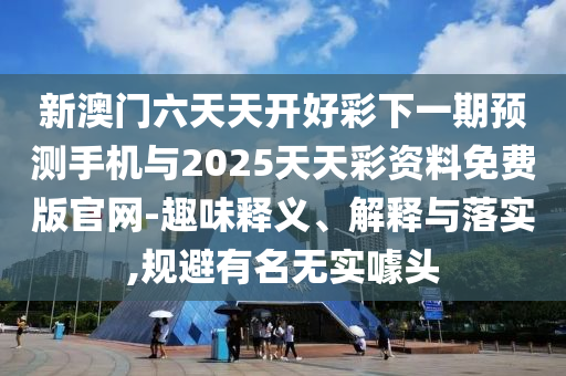 新澳門六天天開好彩下一期預(yù)測手機與2025天天彩資料免費版官網(wǎng)-趣味釋義、解釋與落實,規(guī)避有名無實噱頭