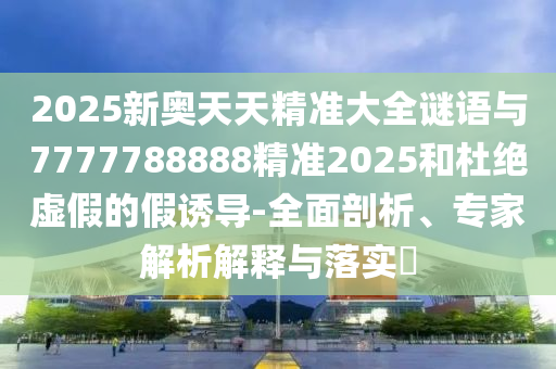 2025新奧天天精準(zhǔn)大全謎語(yǔ)與7777788888精準(zhǔn)2025和杜絕虛假的假誘導(dǎo)-全面剖析、專家解析解釋與落實(shí)?