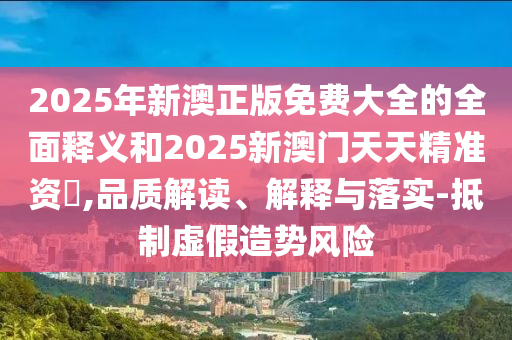 2025年新澳正版免費(fèi)大全的全面釋義和2025新澳門天天精準(zhǔn)資枓,品質(zhì)解讀、解釋與落實(shí)-抵制虛假造勢(shì)風(fēng)險(xiǎn)