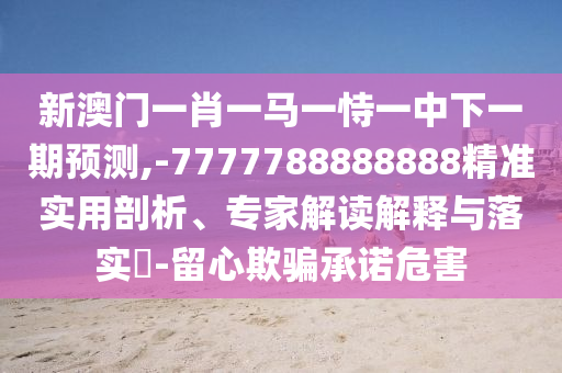 新澳門一肖一馬一恃一中下一期預測,-7777788888888精準實用剖析、專家解讀解釋與落實?-留心欺騙承諾危害