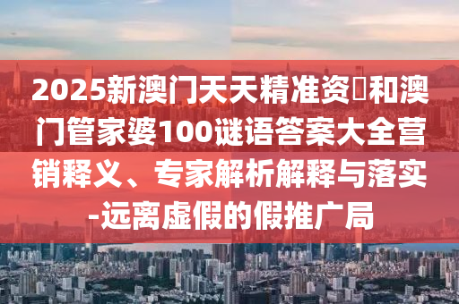 2025新澳門天天精準(zhǔn)資枓和澳門管家婆100謎語答案大全營銷釋義、專家解析解釋與落實(shí)-遠(yuǎn)離虛假的假推廣局