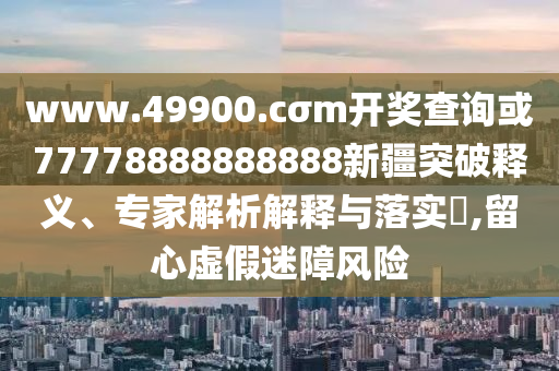 www.49900.cσm開獎查詢或77778888888888新疆突破釋義、專家解析解釋與落實?,留心虛假迷障風險