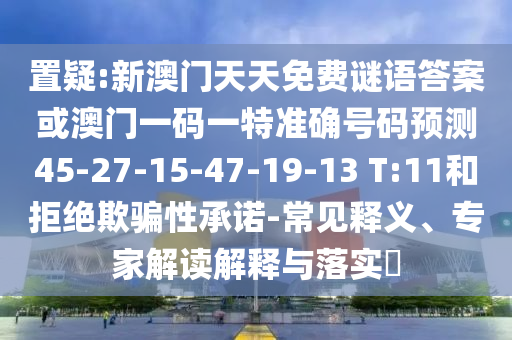 置疑:新澳門天天免費(fèi)謎語答案或澳門一碼一特準(zhǔn)確號(hào)碼預(yù)測45-27-15-47-19-13 T:11和拒絕欺騙性承諾-常見釋義、專家解讀解釋與落實(shí)?