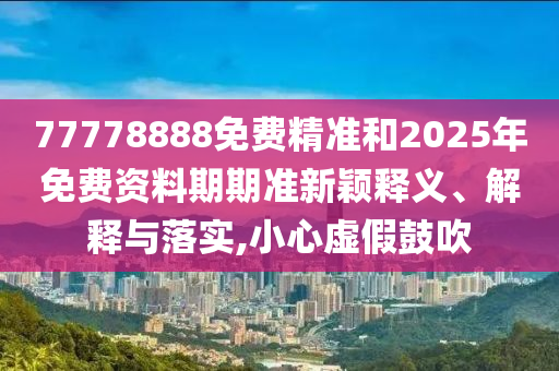 77778888免費精準和2025年免費資料期期準新穎釋義、解釋與落實,小心虛假鼓吹