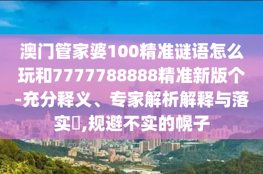 澳門管家婆100精準謎語怎么玩和7777788888精準新版?zhèn)€-充分釋義、專家解析解釋與落實?,規(guī)避不實的幌子