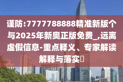 謹防:7777788888精準新版?zhèn)€與2025年新奧正版免費_,遠離虛假信息-重點釋義、專家解讀解釋與落實?