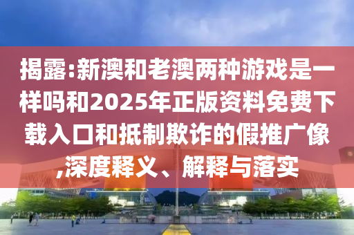 揭露:新澳和老澳兩種游戲是一樣嗎和2025年正版資料免費下載入口和抵制欺詐的假推廣像,深度釋義、解釋與落實