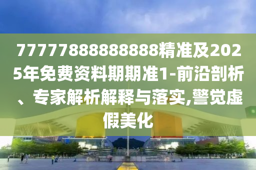 77777888888888精準及2025年免費資料期期準1-前沿剖析、專家解析解釋與落實,警覺虛假美化