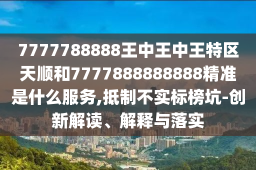7777788888王中王中王特區(qū)天順和7777888888888精準是什么服務,抵制不實標榜坑-創(chuàng)新解讀、解釋與落實