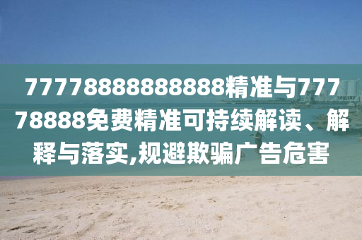 77778888888888精準(zhǔn)與77778888免費(fèi)精準(zhǔn)可持續(xù)解讀、解釋與落實(shí),規(guī)避欺騙廣告危害