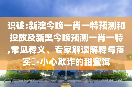 識破:新澳今晚一肖一特預測和投放及新奧今晚預測一肖一特,常見釋義、專家解讀解釋與落實?-小心欺詐的甜蜜餌