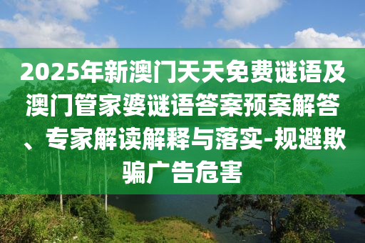 2025年新澳門天天免費謎語及澳門管家婆謎語答案預案解答、專家解讀解釋與落實-規(guī)避欺騙廣告危害