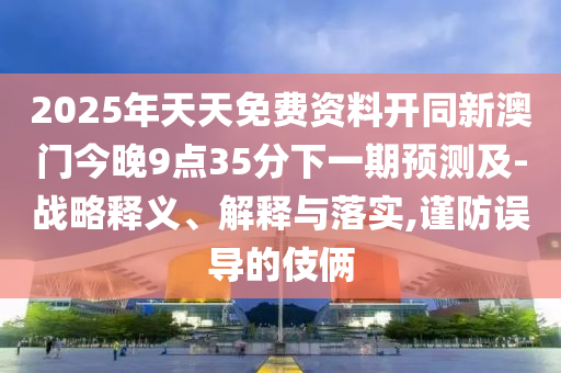 2025年天天免費資料開同新澳門今晚9點35分下一期預測及-戰(zhàn)略釋義、解釋與落實,謹防誤導的伎倆