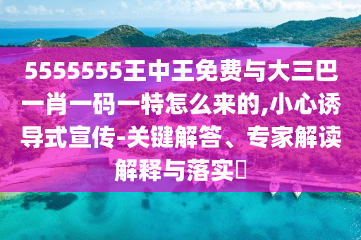 5555555王中王免費與大三巴一肖一碼一特怎么來的,小心誘導式宣傳-關鍵解答、專家解讀解釋與落實?
