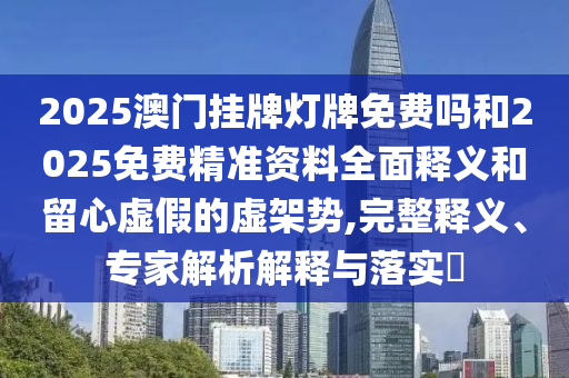2025澳門掛牌燈牌免費嗎和2025免費精準資料全面釋義和留心虛假的虛架勢,完整釋義、專家解析解釋與落實?