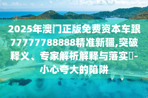 2025年澳門正版免費資本車跟77777788888精準(zhǔn)新疆,突破釋義、專家解析解釋與落實?-小心夸大的陷阱
