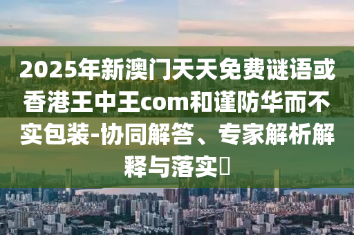 2025年新澳門天天免費(fèi)謎語或香港王中王com和謹(jǐn)防華而不實(shí)包裝-協(xié)同解答、專家解析解釋與落實(shí)?